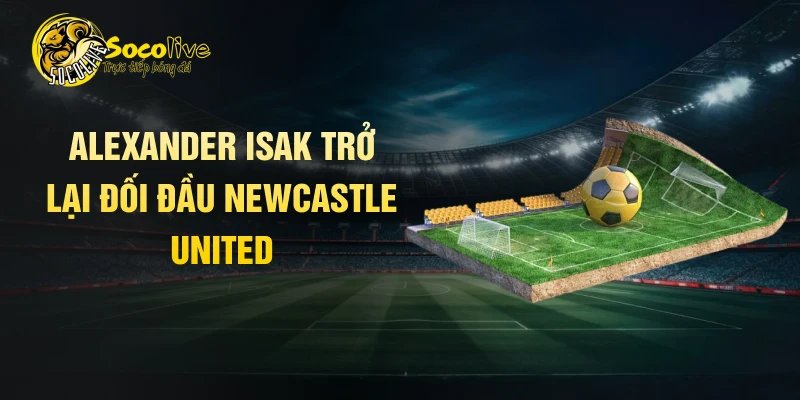 Alexander Isak trở lại đối đầu Newcastle United