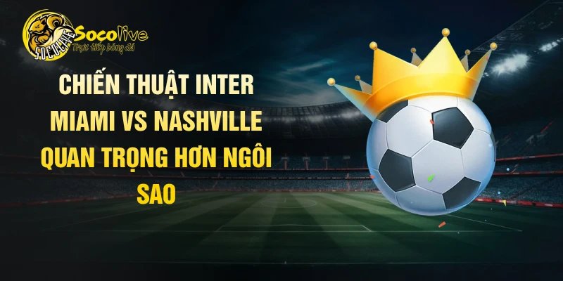 Chiến thuật Inter Miami vs Nashville quan trọng hơn ngôi sao