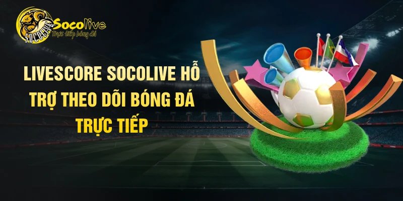Livescore Socolive hỗ trợ theo dõi bóng đá trực tiếp