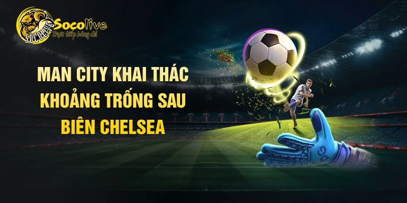 Man City khai thác khoảng trống sau biên Chelsea