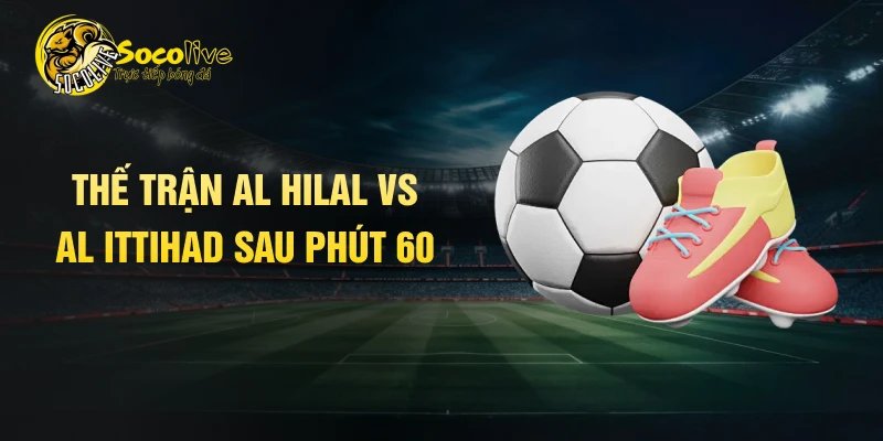 Thế trận Al Hilal vs Al Ittihad sau phút 60